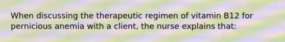 When discussing the therapeutic regimen of vitamin B12 for pernicious anemia with a client, the nurse explains that: