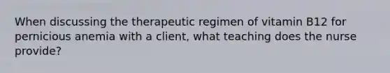 When discussing the therapeutic regimen of vitamin B12 for pernicious anemia with a client, what teaching does the nurse provide?