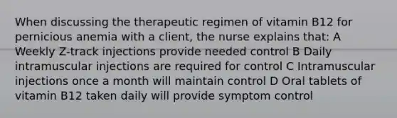 When discussing the therapeutic regimen of vitamin B12 for pernicious anemia with a client, the nurse explains that: A Weekly Z-track injections provide needed control B Daily intramuscular injections are required for control C Intramuscular injections once a month will maintain control D Oral tablets of vitamin B12 taken daily will provide symptom control