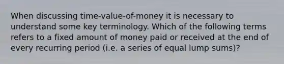 When discussing time-value-of-money it is necessary to understand some key terminology. Which of the following terms refers to a fixed amount of money paid or received at the end of every recurring period (i.e. a series of equal lump sums)?