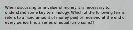 When discussing time-value-of-money it is necessary to understand some key terminology. Which of the following terms refers to a fixed amount of money paid or received at the end of every period (i.e. a series of equal lump sums)?