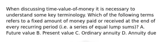 When discussing time-value-of-money it is necessary to understand some key terminology. Which of the following terms refers to a fixed amount of money paid or received at the end of every recurring period (i.e. a series of equal lump sums)? A. <a href='https://www.questionai.com/knowledge/kfo2BvT9Ny-future-value' class='anchor-knowledge'>future value</a> B. Present value C. Ordinary annuity D. Annuity due