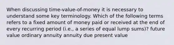 When discussing time-value-of-money it is necessary to understand some key terminology. Which of the following terms refers to a fixed amount of money paid or received at the end of every recurring period (i.e., a series of equal lump sums)? future value ordinary annuity annuity due present value