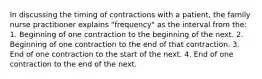 In discussing the timing of contractions with a patient, the family nurse practitioner explains "frequency" as the interval from the: 1. Beginning of one contraction to the beginning of the next. 2. Beginning of one contraction to the end of that contraction. 3. End of one contraction to the start of the next. 4. End of one contraction to the end of the next.