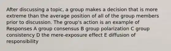 After discussing a topic, a group makes a decision that is more extreme than the average position of all of the group members prior to discussion. The group's action is an example of Responses A group consensus B group polarization C group consistency D the mere-exposure effect E diffusion of responsibility