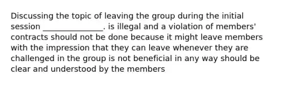 Discussing the topic of leaving the group during the initial session _______________. is illegal and a violation of members' contracts should not be done because it might leave members with the impression that they can leave whenever they are challenged in the group is not beneficial in any way should be clear and understood by the members