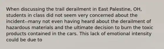 When discussing the trail derailment in East Palestine, OH, students in class did not seem very concerned about the incident--many not even having heard about the derailment of hazardous materials and the ultimate decision to burn the toxic products contained in the cars. This lack of emotional intensity could be due to