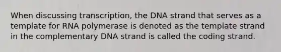 When discussing transcription, the DNA strand that serves as a template for RNA polymerase is denoted as the template strand in the complementary DNA strand is called the coding strand.