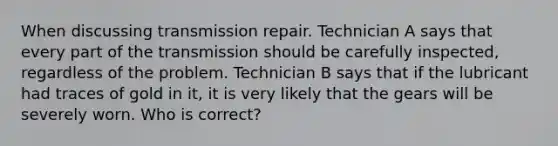 When discussing transmission repair. Technician A says that every part of the transmission should be carefully inspected, regardless of the problem. Technician B says that if the lubricant had traces of gold in it, it is very likely that the gears will be severely worn. Who is correct?