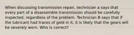 When discussing transmission repair, technician a says that every part of a disassemble transmission should be carefully inspected, regardless of the problem. Technician B says that if the lubricant had traces of gold in it, it is likely that the gears will be severely worn. Who is correct?