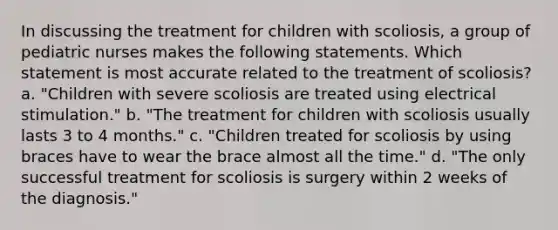 In discussing the treatment for children with scoliosis, a group of pediatric nurses makes the following statements. Which statement is most accurate related to the treatment of scoliosis? a. "Children with severe scoliosis are treated using electrical stimulation." b. "The treatment for children with scoliosis usually lasts 3 to 4 months." c. "Children treated for scoliosis by using braces have to wear the brace almost all the time." d. "The only successful treatment for scoliosis is surgery within 2 weeks of the diagnosis."