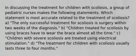 In discussing the treatment for children with scoliosis, a group of pediatric nurses makes the following statements. Which statement is most accurate related to the treatment of scoliosis? a) "The only successful treatment for scoliosis is surgery within two weeks of the diagnosis." b) "Children treated for scoliosis by using braces have to wear the brace almost all the time." c) "Children with severe scoliosis are treated using electrical stimulation." d) "The treatment for children with scoliosis usually lasts three to four months."