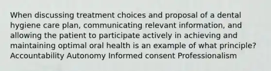 When discussing treatment choices and proposal of a dental hygiene care plan, communicating relevant information, and allowing the patient to participate actively in achieving and maintaining optimal oral health is an example of what principle? Accountability Autonomy Informed consent Professionalism