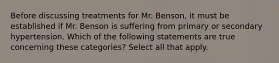 Before discussing treatments for Mr. Benson, it must be established if Mr. Benson is suffering from primary or secondary hypertension. Which of the following statements are true concerning these categories? Select all that apply.