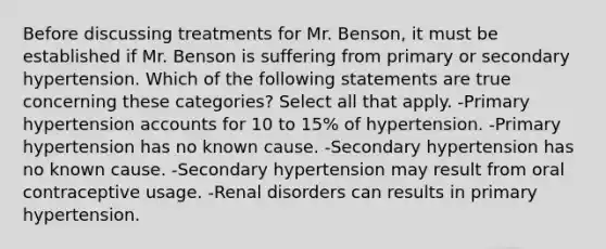 Before discussing treatments for Mr. Benson, it must be established if Mr. Benson is suffering from primary or secondary hypertension. Which of the following statements are true concerning these categories? Select all that apply. -Primary hypertension accounts for 10 to 15% of hypertension. -Primary hypertension has no known cause. -Secondary hypertension has no known cause. -Secondary hypertension may result from oral contraceptive usage. -Renal disorders can results in primary hypertension.