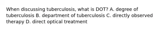 When discussing tuberculosis, what is DOT? A. degree of tuberculosis B. department of tuberculosis C. directly observed therapy D. direct optical treatment