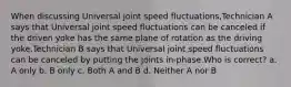 When discussing Universal joint speed fluctuations,Technician A says that Universal joint speed fluctuations can be canceled if the driven yoke has the same plane of rotation as the driving yoke.Technician B says that Universal joint speed fluctuations can be canceled by putting the joints in-phase.Who is correct? a. A only b. B only c. Both A and B d. Neither A nor B