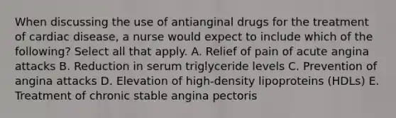 When discussing the use of antianginal drugs for the treatment of cardiac disease, a nurse would expect to include which of the following? Select all that apply. A. Relief of pain of acute angina attacks B. Reduction in serum triglyceride levels C. Prevention of angina attacks D. Elevation of high-density lipoproteins (HDLs) E. Treatment of chronic stable angina pectoris