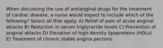 When discussing the use of antianginal drugs for the treatment of cardiac disease, a nurse would expect to include which of the following? Select all that apply. A) Relief of pain of acute anginal attacks B) Reduction in serum triglyceride levels C) Prevention of anginal attacks D) Elevation of high-density lipoproteins (HDLs) E) Treatment of chronic stable angina pectoris