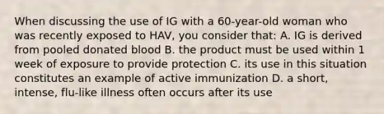 When discussing the use of IG with a 60-year-old woman who was recently exposed to HAV, you consider that: A. IG is derived from pooled donated blood B. the product must be used within 1 week of exposure to provide protection C. its use in this situation constitutes an example of active immunization D. a short, intense, flu-like illness often occurs after its use