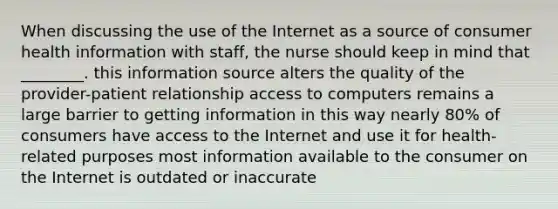 When discussing the use of the Internet as a source of consumer health information with staff, the nurse should keep in mind that ________. this information source alters the quality of the provider-patient relationship access to computers remains a large barrier to getting information in this way nearly 80% of consumers have access to the Internet and use it for health-related purposes most information available to the consumer on the Internet is outdated or inaccurate