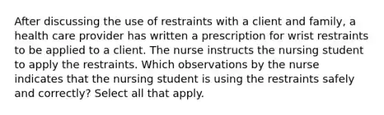 After discussing the use of restraints with a client and family, a health care provider has written a prescription for wrist restraints to be applied to a client. The nurse instructs the nursing student to apply the restraints. Which observations by the nurse indicates that the nursing student is using the restraints safely and correctly? Select all that apply.