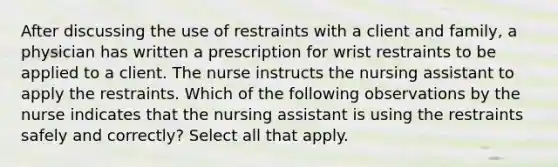 After discussing the use of restraints with a client and family, a physician has written a prescription for wrist restraints to be applied to a client. The nurse instructs the nursing assistant to apply the restraints. Which of the following observations by the nurse indicates that the nursing assistant is using the restraints safely and correctly? Select all that apply.