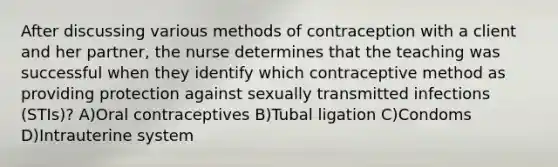 After discussing various methods of contraception with a client and her partner, the nurse determines that the teaching was successful when they identify which contraceptive method as providing protection against sexually transmitted infections (STIs)? A)Oral contraceptives B)Tubal ligation C)Condoms D)Intrauterine system