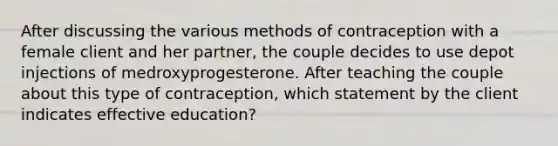 After discussing the various methods of contraception with a female client and her partner, the couple decides to use depot injections of medroxyprogesterone. After teaching the couple about this type of contraception, which statement by the client indicates effective education?