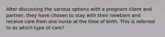 After discussing the various options with a pregnant client and partner, they have chosen to stay with their newborn and receive care from one nurse at the time of birth. This is referred to as which type of care?