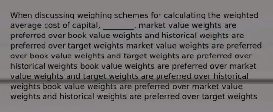 When discussing weighing schemes for calculating the weighted average cost of capital, ________. market value weights are preferred over book value weights and historical weights are preferred over target weights market value weights are preferred over book value weights and target weights are preferred over historical weights book value weights are preferred over market value weights and target weights are preferred over historical weights book value weights are preferred over market value weights and historical weights are preferred over target weights