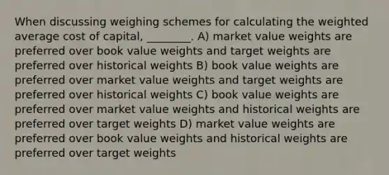 When discussing weighing schemes for calculating the weighted average cost of capital, ________. A) market value weights are preferred over book value weights and target weights are preferred over historical weights B) book value weights are preferred over market value weights and target weights are preferred over historical weights C) book value weights are preferred over market value weights and historical weights are preferred over target weights D) market value weights are preferred over book value weights and historical weights are preferred over target weights