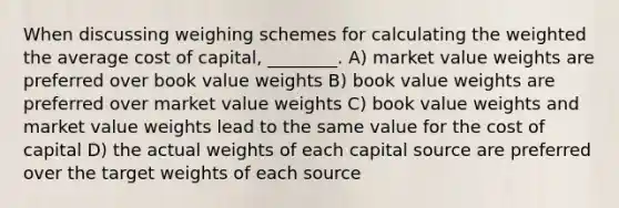 When discussing weighing schemes for calculating the weighted the average cost of capital, ________. A) market value weights are preferred over book value weights B) book value weights are preferred over market value weights C) book value weights and market value weights lead to the same value for the cost of capital D) the actual weights of each capital source are preferred over the target weights of each source