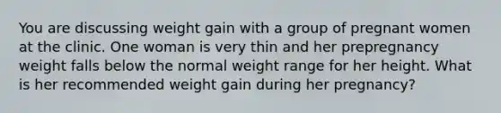 You are discussing weight gain with a group of pregnant women at the clinic. One woman is very thin and her prepregnancy weight falls below the normal weight range for her height. What is her recommended weight gain during her pregnancy?