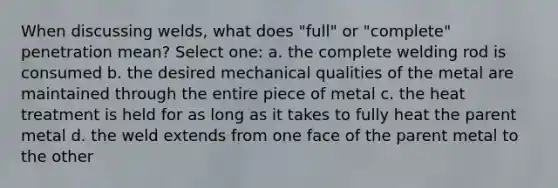 When discussing welds, what does "full" or "complete" penetration mean? Select one: a. the complete welding rod is consumed b. the desired mechanical qualities of the metal are maintained through the entire piece of metal c. the heat treatment is held for as long as it takes to fully heat the parent metal d. the weld extends from one face of the parent metal to the other