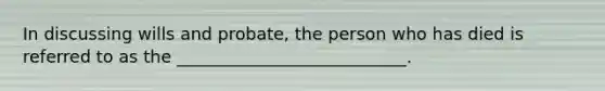 In discussing wills and probate, the person who has died is referred to as the ___________________________.