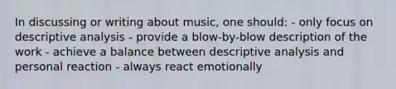 In discussing or writing about music, one should: - only focus on descriptive analysis - provide a blow-by-blow description of the work - achieve a balance between descriptive analysis and personal reaction - always react emotionally