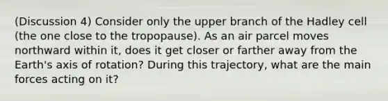 (Discussion 4) Consider only the upper branch of the Hadley cell (the one close to the tropopause). As an air parcel moves northward within it, does it get closer or farther away from the Earth's axis of rotation? During this trajectory, what are the main forces acting on it?