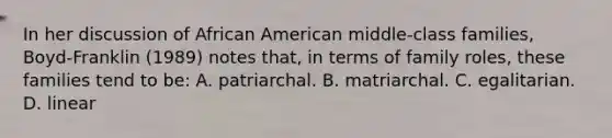 In her discussion of African American middle-class families, Boyd-Franklin (1989) notes that, in terms of family roles, these families tend to be: A. patriarchal. B. matriarchal. C. egalitarian. D. linear