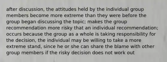 after discussion, the attitudes held by the individual group members become more extreme than they were before the group began discussing the topic; makes the group recommendation more risky that an individual recommendation; occurs because the group as a whole is taking responsibility for the decision, the individual may be willing to take a more extreme stand, since he or she can share the blame with other group members if the risky decision does not work out