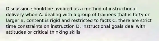 Discussion should be avoided as a method of instructional delivery when A. dealing with a group of trainees that is forty or larger B. content is rigid and restricted to facts C. there are strict time constraints on instruction D. instructional goals deal with attitudes or critical thinking skills