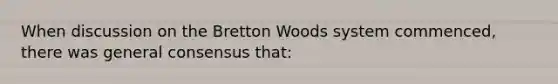 When discussion on the Bretton Woods system commenced, there was general consensus that: