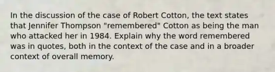 In the discussion of the case of Robert Cotton, the text states that Jennifer Thompson "remembered" Cotton as being the man who attacked her in 1984. Explain why the word remembered was in quotes, both in the context of the case and in a broader context of overall memory.