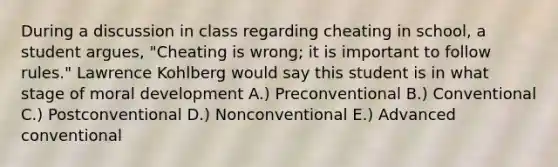 During a discussion in class regarding cheating in school, a student argues, "Cheating is wrong; it is important to follow rules." Lawrence Kohlberg would say this student is in what stage of moral development A.) Preconventional B.) Conventional C.) Postconventional D.) Nonconventional E.) Advanced conventional