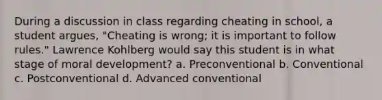 During a discussion in class regarding cheating in school, a student argues, "Cheating is wrong; it is important to follow rules." Lawrence Kohlberg would say this student is in what stage of moral development? a. Preconventional b. Conventional c. Postconventional d. Advanced conventional