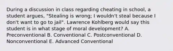 During a discussion in class regarding cheating in school, a student argues, "Stealing is wrong; I wouldn't steal because I don't want to go to jail". Lawrence Kohlberg would say this student is in what stage of moral development? A. Preconventional B. Conventional C. Postconventional D. Nonconventional E. Advanced Conventional