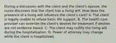 During a discussion with the client and the client's spouse, the nurse discovers that the client has a living will. How does the presence of a living will influence the client's care? A. The client is legally unable to refuse basic life support. B. The health care provider can override the client's desires for treatment if desires are not evidence based. C. The client may nullify the living will during the hospitalization. D. Power of attorney may change while the client is hospitalized.