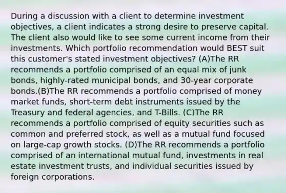 During a discussion with a client to determine investment objectives, a client indicates a strong desire to preserve capital. The client also would like to see some current income from their investments. Which portfolio recommendation would BEST suit this customer's stated investment objectives? (A)The RR recommends a portfolio comprised of an equal mix of junk bonds, highly-rated municipal bonds, and 30-year corporate bonds.(B)The RR recommends a portfolio comprised of money market funds, short-term debt instruments issued by the Treasury and federal agencies, and T-Bills. (C)The RR recommends a portfolio comprised of equity securities such as common and preferred stock, as well as a mutual fund focused on large-cap growth stocks. (D)The RR recommends a portfolio comprised of an international mutual fund, investments in real estate investment trusts, and individual securities issued by foreign corporations.