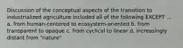 Discussion of the conceptual aspects of the transition to industrialized agriculture included all of the following EXCEPT ... a. from human-centered to ecosystem-oriented b. from transparent to opaque c. from cyclical to linear d. increasingly distant from "nature"