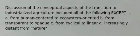 Discussion of the conceptual aspects of the transition to industrialized agriculture included all of the following EXCEPT ... a. from human-centered to ecosystem-oriented b. from transparent to opaque c. from cyclical to linear d. increasingly distant from "nature"